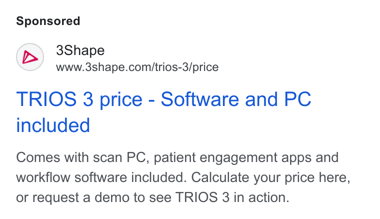 3Shape ad on Google Ads: (D>) 3Shape www.3shape.comi/trios-3/price TRIOS 3 price - Software and PC included Comes with scan PC, patient engagement apps and workflow software included. Calculate your price here, or request a demo to see TRIOS 3 in action.