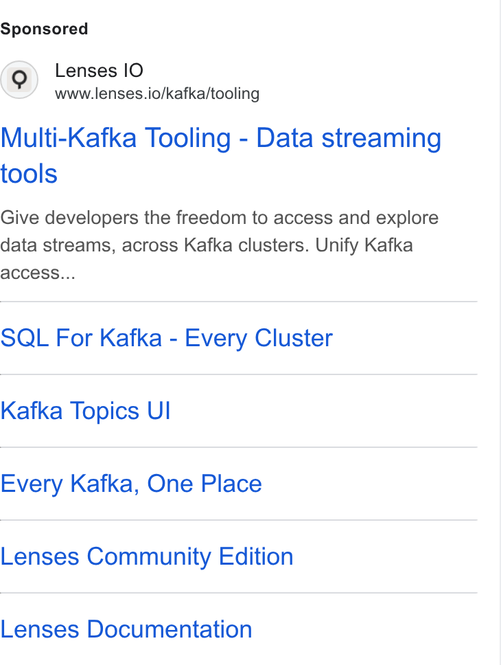 Lenses.io ad on Google Ads: Lenses IO www.lenses.io/kafka/tooling Multi-Kafka Tooling - Data streaming tools Give developers the freedom to access and explore data streams, across Kafka clusters. Unify Kafka ACCESS... SQL For Kafka - Every Cluster Kafka Topics UI Every Kafka, One Place Lenses Community Edition Lenses Documentation