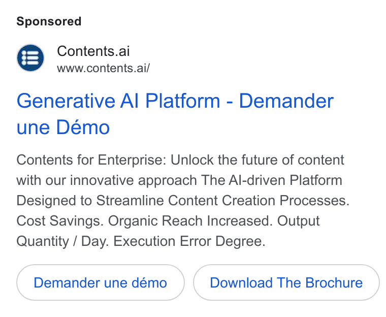 Contents ad on Google Ads: Contents.ai www.contents.ai/ Generative Al Platform - Demander une Démo Contents for Enterprise: Unlock the future of content with our innovative approach The Al-driven Platform Designed to Streamline Content Creation Processes. Cost Savings. Organic Reach Increased. Output Quantity / Day. Execution Error Degree. Download The Brochure