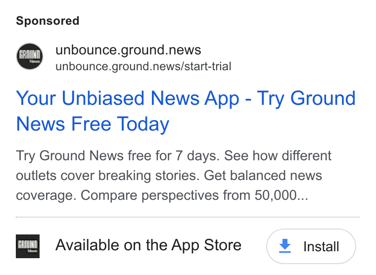 Ground News ad on Google Ads: © unbounce.ground.news unbounce.ground.news/start-trial Your Unbiased News App - Try Ground News Free Today Try Ground News free for 7 days. See how different outlets cover breaking stories. Get balanced news coverage. Compare perspectives from 50,000... ma Available on the App Store ¥ install