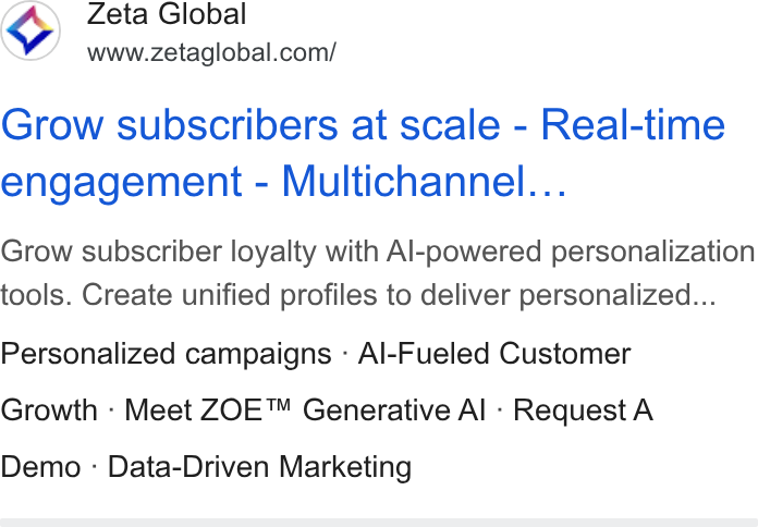 Zeta Global ad on Google Ads: Grow subscribers at scale - Real-time engagement - Multichannel... Grow subscriber loyalty with Al-powered personalization tools. Create unified profiles to deliver personalized... Personalized campaigns - Al-Fueled Customer Growth - Meet ZOE™ Generative Al - Request A Demo - Data-Driven Marketing