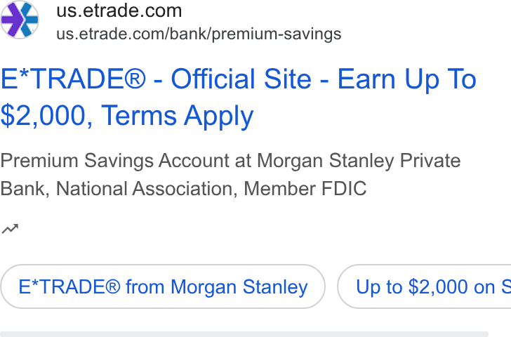 E*Trade Financial ad on Google Ads: \@%’ =sus.etrade.com/bank/premium-savings E*TRADE® - Official Site - Earn Up To $2,000, Terms Apply Premium Savings Account at Morgan Stanley Private Bank, National Association, Member FDIC nw E*TRADE® from Morgan Stanley } ( Up to $2,000 on §