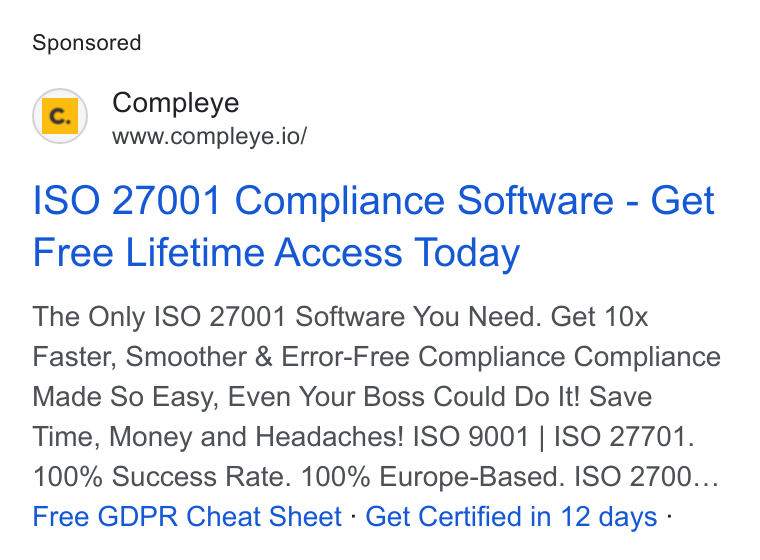Compleye.io ad on Google Ads: Compleye www.compleye.io/ ISO 27001 Compliance Software - Get Free Lifetime Access Today The Only ISO 27001 Software You Need. Get 10x Faster, Smoother & Error-Free Compliance Compliance Made So Easy, Even Your Boss Could Do It! Save Time, Money and Headaches! ISO 9001 | ISO 27701. 100% Success Rate. 100% Europe-Based. ISO 2700... Free GDPR Cheat Sheet - Get Certified in 12 days -