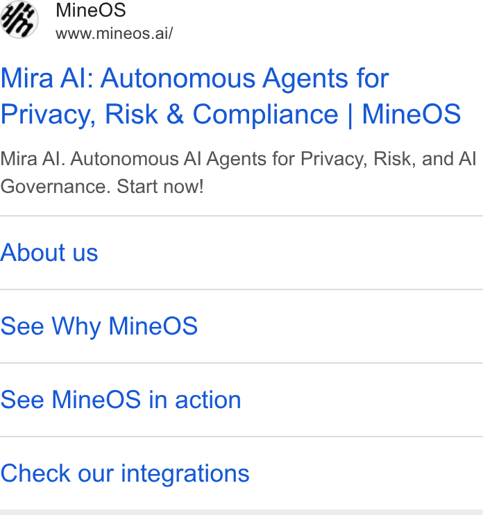 MineOS ad on Google Ads: GE Mine OS www.mineos.ai/ Mira Al: Autonomous Agents for Privacy, Risk & Compliance | Mine OS Mira Al. Autonomous Al Agents for Privacy, Risk, and Al Governance. Start now! About us See Why Mine OS See Mine OS in action Check our integrations