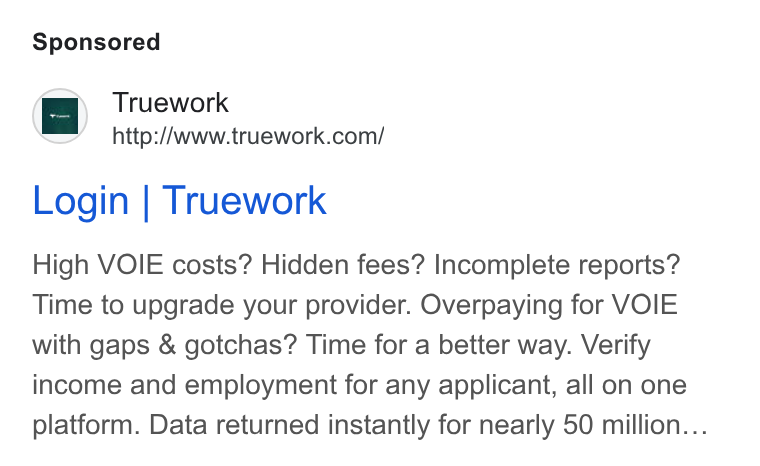 Truework ad on Google Ads: Login | Truework High VOIE costs? Hidden fees? Incomplete reports? Time to upgrade your provider. Overpaying for VOIE with gaps & gotchas? Time for a better way. Verify income and employment for any applicant, all on one platform. Data returned instantly for nearly 50 million...