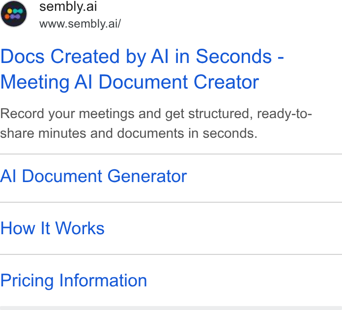 Sembly AI ad on Google Ads: @ sembly.ai www.sembly.ai/ Docs Created by Al in Seconds - Meeting Al Document Creator Record your meetings and get structured, ready-to- share minutes and documents in seconds. Al Document Generator How It Works Pricing Information