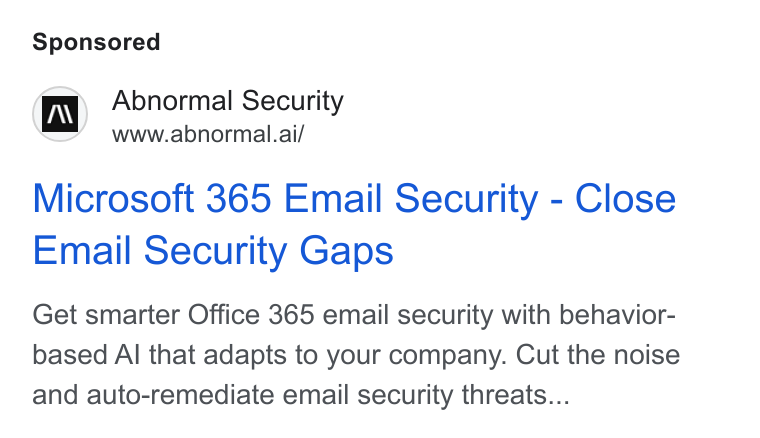 Abnormal AI ad on Google Ads: i) Abnormal Security Www.abnormal.ai/ Microsoft 365 Email Security - Close Email Security Gaps Get smarter Office 365 email security with behavior- based Al that adapts to your company. Cut the noise and auto-remediate email security threats...