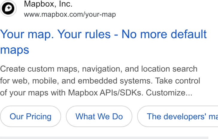 Mapbox ad on Google Ads: Your map. Your rules - No more default maps Create custom maps, navigation, and location search for web, mobile, and embedded systems. Take control of your maps with Mapbox APIs/SDKs. Customize... What We Do }( The developers’ mz