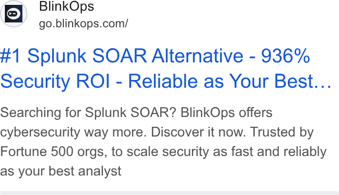BlinkOps ad on Google Ads: #1 Splunk SOAR Alternative - 936% Security ROI - Reliable as Your Best... Searching for Splunk SOAR? Blink Ops offers cybersecurity way more. Discover it now. Trusted by Fortune 500 orgs, to scale security as fast and reliably as your best analyst