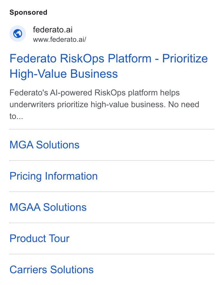 Federato ad on Google Ads: © federato.ai www.federato.ai/ Federato Risk Ops Platform - Prioritize High-Value Business Federato's Al-powered Risk Ops platform helps underwriters prioritize high-value business. No need to... MGA Solutions Pricing Information MGAA Solutions Product Tour Carriers Solutions