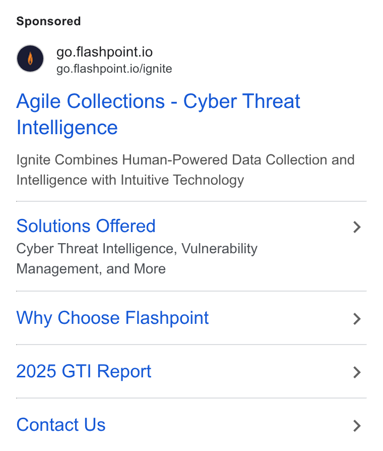 Flashpoint ad on Google Ads: go.flashpoint.io go.flashpoint.io/ignite Agile Collections - Cyber Threat Intelligence Ignite Combines Human-Powered Data Collection and Intelligence with Intuitive Technology Solutions Offered > Cyber Threat Intelligence, Vulnerability Management, and More Why Choose Flashpoint > 2025 GTI Report > Contact Us >