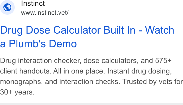 Instinct Science ad on Google Ads: Instinct www.instinct.vet/ Drug Dose Calculator Built In - Watch a Plumb's Demo Drug interaction checker, dose calculators, and 575+ client handouts. All in one place. Instant drug dosing, monographs, and interaction checks. Trusted by vets for 30+ years.