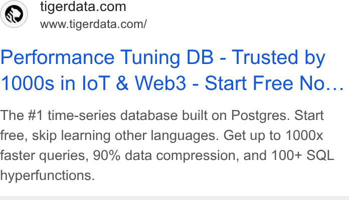Tiger Data ad on Google Ads: www.tigerdata.com/ Performance Tuning DB - Trusted by 1000s in lol & Web3 - Start Free No... The #1 time-series database built on Postgres. Start free, skip learning other languages. Get up to 1000x faster queries, 90% data compression, and 100+ SQL hyperfunctions.