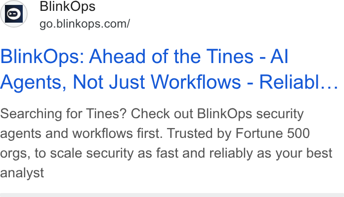 BlinkOps ad on Google Ads: Blink Ops: Ahead of the Tines - Al Agents, Not Just Workflows - Reliabl... Searching for Tines? Check out Blink Ops security agents and workflows first. Trusted by Fortune 500 orgs, to scale security as fast and reliably as your best analyst