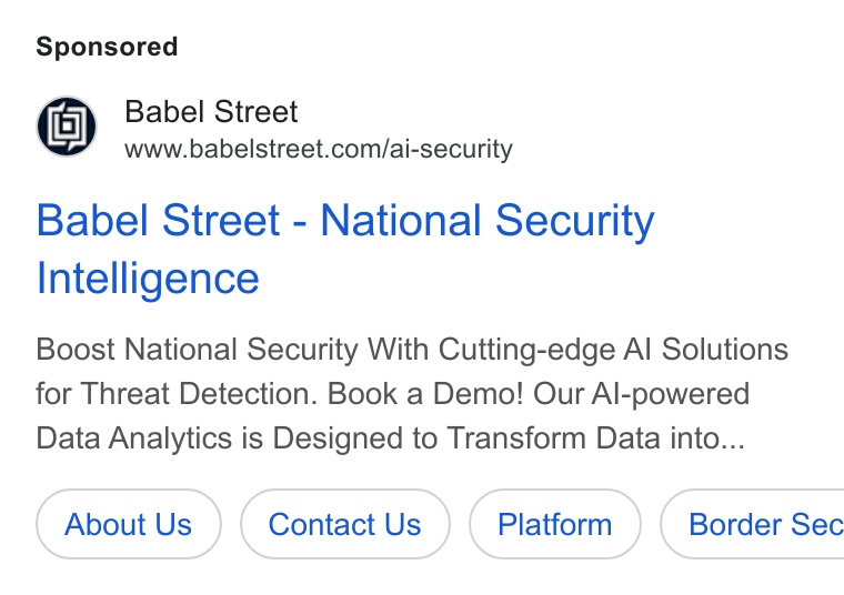 Babel Street ad on Google Ads: Babel Street - National Security Intelligence Boost National Security With Cutting-edge Al Solutions for Threat Detection. Book a Demo! Our Al-powered Data Analytics is Designed to Transform Data into... About Us Contact Us ( Platform ) Border Sec