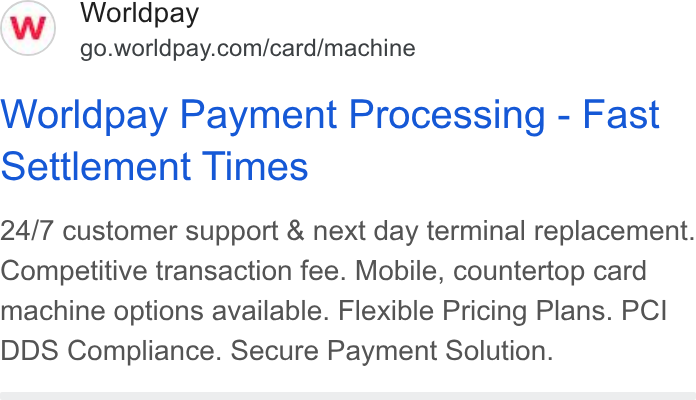 Worldpay ad on Google Ads: Worldpay Payment Processing - Fast Settlement Times 24/7 customer support & next day terminal replacement. Competitive transaction fee. Mobile, countertop card machine options available. Flexible Pricing Plans. PCI DDS Compliance. Secure Payment Solution.