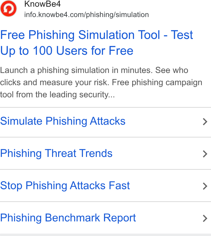 KnowBe4 ad on Google Ads: Free Phishing Simulation Tool - Test Up to 100 Users for Free Launch a phishing simulation in minutes. See who clicks and measure your risk. Free phishing campaign tool from the leading security... Simulate Phishing Attacks > Phishing Threat Trends > Stop Phishing Attacks Fast > Phishing Benchmark Report >