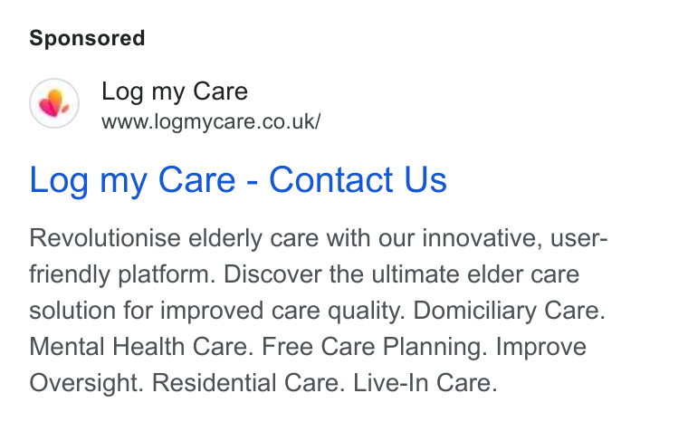 Log my Care ad on Google Ads: Log my Care - Contact Us Revolutionise elderly care with our innovative, user- friendly platform. Discover the ultimate elder care solution for improved care quality. Domiciliary Care. Mental Health Care. Free Care Planning. Improve Oversight. Residential Care. Live-In Care.