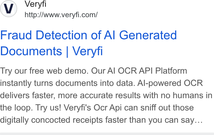 Veryfi ad on Google Ads: Fraud Detection of Al Generated Documents | Veryfi Try our free web demo. Our Al OCR API Platform instantly turns documents into data. Al-powered OCR delivers faster, more accurate results with no humans in the loop. Try us! Veryfi's Ocr Api can sniff out those digitally concocted receipts faster than you can say...