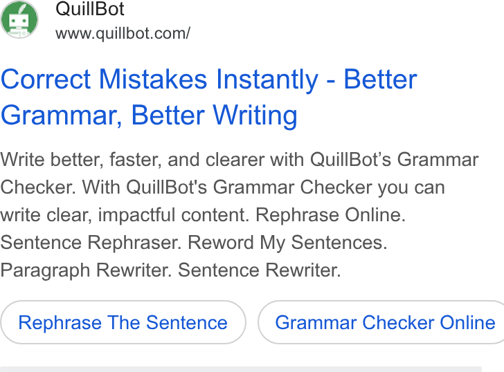 QuillBot ad on Google Ads: Correct Mistakes Instantly - Better Grammar, Better Writing Write better, faster, and clearer with Quill Bot’s Grammar Checker. With Quill Bot's Grammar Checker you can write clear, impactful content. Rephrase Online. Sentence Rephraser. Reword My Sentences. Paragraph Rewriter. Sentence Rewriter. Rephrase The Sentence } ( Grammar Checker Online