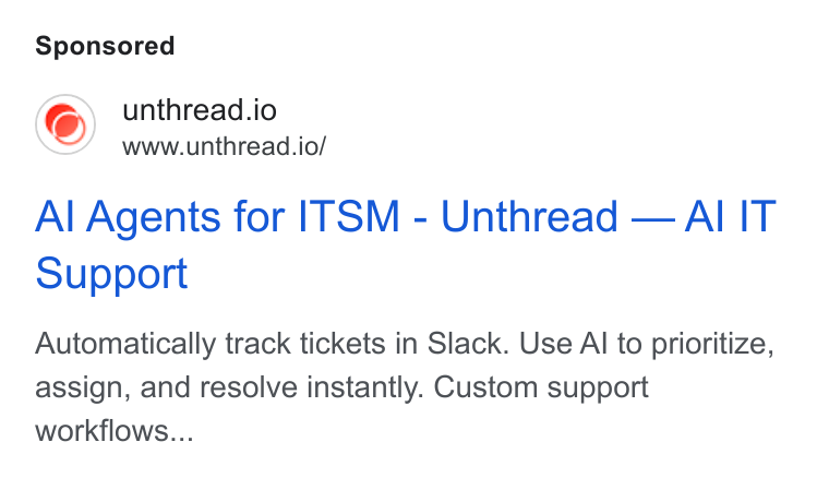 Unthread ad on Google Ads: unthread.io www.unthread.io/ Al Agents for ITSM - Unthread — Al IT Support Automatically track tickets in Slack. Use Al to prioritize, assign, and resolve instantly. Custom support workflows...