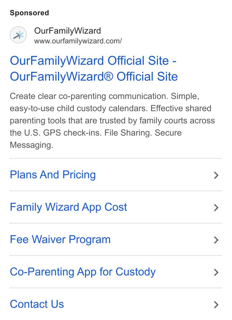 OurFamilyWizard ad on Google Ads: Our Family Wizard Official Site - Our Family Wizard® Official Site Create clear co-parenting communication. Simple, easy-to-use child custody calendars. Effective shared parenting tools that are trusted by family courts across the U. S. GPS check-ins. File Sharing. Secure Messaging. Plans And Pricing > Family Wizard App Cost > Fee Waiver Program > Co-Parenting App for Custody > Contact Us >