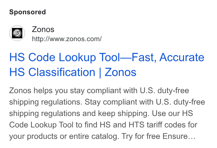 Zonos ad on Google Ads: HS Code Lookup Tool—Fast, Accurate HS Classification | Zonos Zonos helps you stay compliant with U. S. duty-free shipping regulations. Stay compliant with U. S. duty-free shipping regulations and keep shipping. Use our HS Code Lookup Tool to find HS and HTS tariff codes for your products or entire catalog. Try for free Ensure...