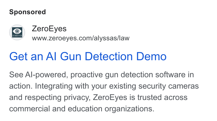 ZeroEyes ad on Google Ads: Get an Al Gun Detection Demo See Al-powered, proactive gun detection software in action. Integrating with your existing security cameras and respecting privacy, Zero Eyes is trusted across commercial and education organizations.