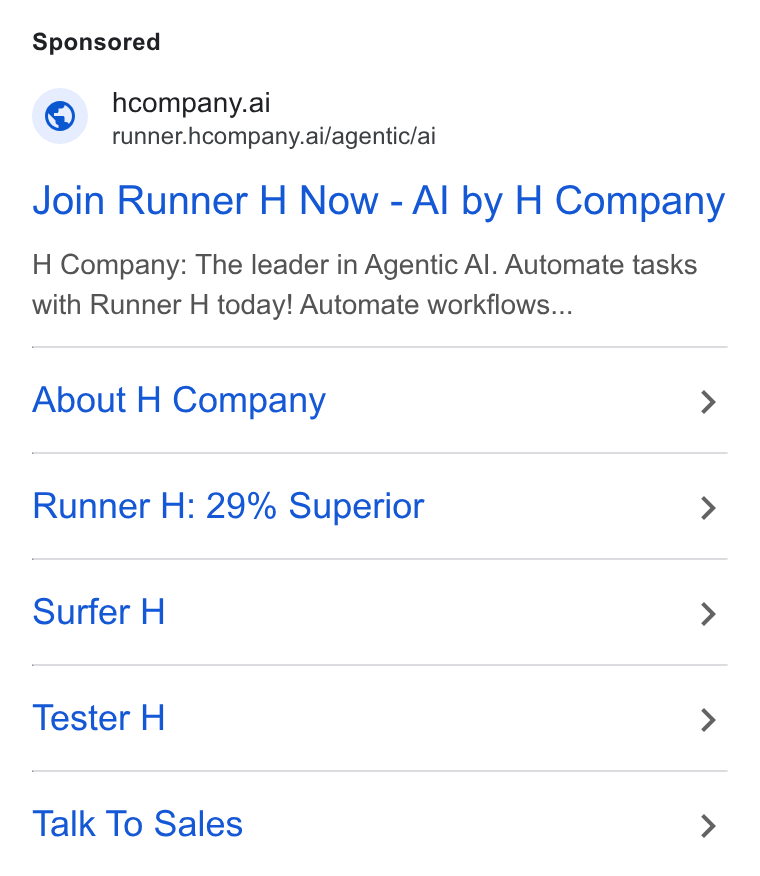 H Company ad on Google Ads: (@y hcompany.ai SS runner.hcompany.ai/agentic/ai Join Runner H Now - Al by H Company H Company: The leader in Agentic Al. Automate tasks with Runner H today! Automate workflows... About H Company > Runner H: 29% Superior > Surfer H > Tester H > Talk To Sales >
