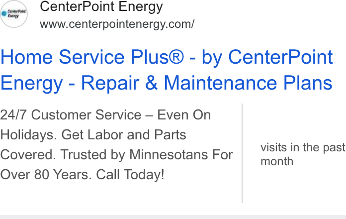 CenterPoint Energy ad on Google Ads: Home Service Plus® - by Center Point Energy - Repair & Maintenance Plans 24/7 Customer Service — Even On Holidays. Get Labor and Parts Covered. Trusted by Minnesotans For Over 80 Years. Call Today! visits in the past month