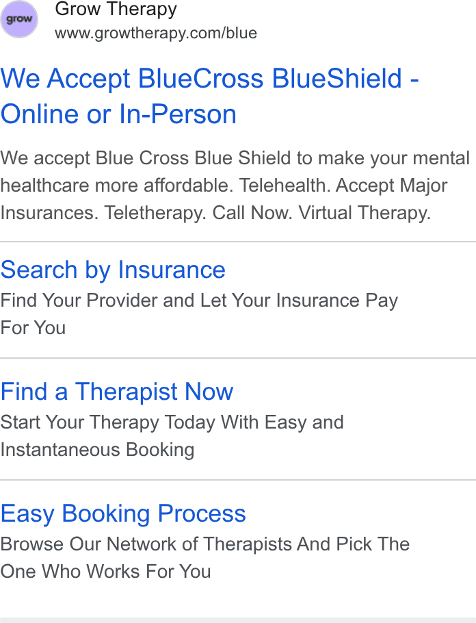 Grow Therapy ad on Google Ads: We Accept Blue Cross Blue Shield - Online or In-Person We accept Blue Cross Blue Shield to make your mental healthcare more affordable. Telehealth. Accept Major Insurances. Teletherapy. Call Now. Virtual Therapy. Search by Insurance Find Your Provider and Let Your Insurance Pay For You Find a Therapist Now Start Your Therapy Today With Easy and Instantaneous Booking Easy Booking Process Browse Our Network of Therapists And Pick The One Who Works For You