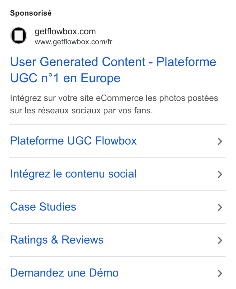 Flowbox ad on Google Ads: www.getflowbox.com/fr User Generated Content - Plateforme UGC n°1 en Europe Intégrez sur votre site e Commerce les photos postées sur les réseaux sociaux par vos fans. Plateforme UGC Flowbox > Intégrez le contenu social > Case Studies > Ratings & Reviews > Demandez une Démo >