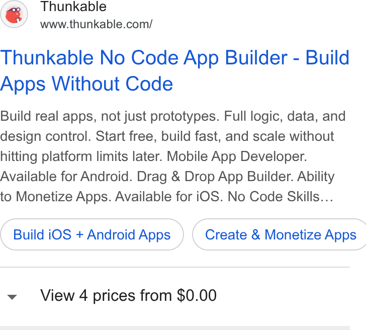 Thunkable ad on Google Ads: Thunkable No Code App Builder - Build Apps Without Code Build real apps, not just prototypes. Full logic, data, and design control. Start free, build fast, and scale without hitting platform limits later. Mobile App Developer. Available for Android. Drag & Drop App Builder. Ability to Monetize Apps. Available for i OS. No Code Skills... Build i OS + Android Apps ) ( Create & Monetize Apps v View 4 prices from $0.00