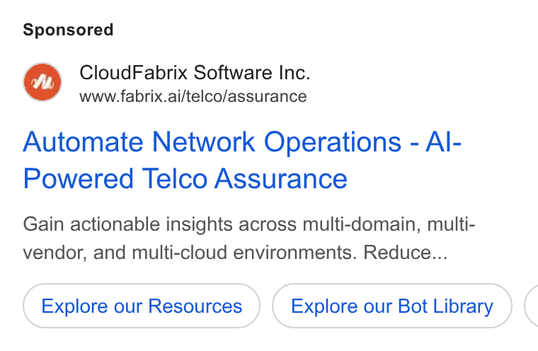 Fabrix.ai ad on Google Ads: M™ Cloud Fabrix Software Inc. www.fabrix.ai/telco/assurance Automate Network Operations - Al- Powered Telco Assurance Gain actionable insights across multi-domain, multi- vendor, and multi-cloud environments. Reduce... Explore our Resources Explore our Bot Library (