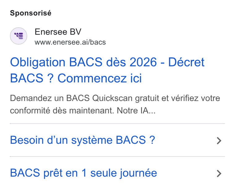 Enersee ad on Google Ads: Sponsorisé (*8) Enersee BV www.enersee.ai/bacs Obligation BACS dés 2026 - Décret BACS ? Commencez ici Demandez un BACS Quickscan gratuit et vérifiez votre conformité dés maintenant. Notre IA... Besoin d’un systeme BACS ? > BACS prét en 1 seule journée >