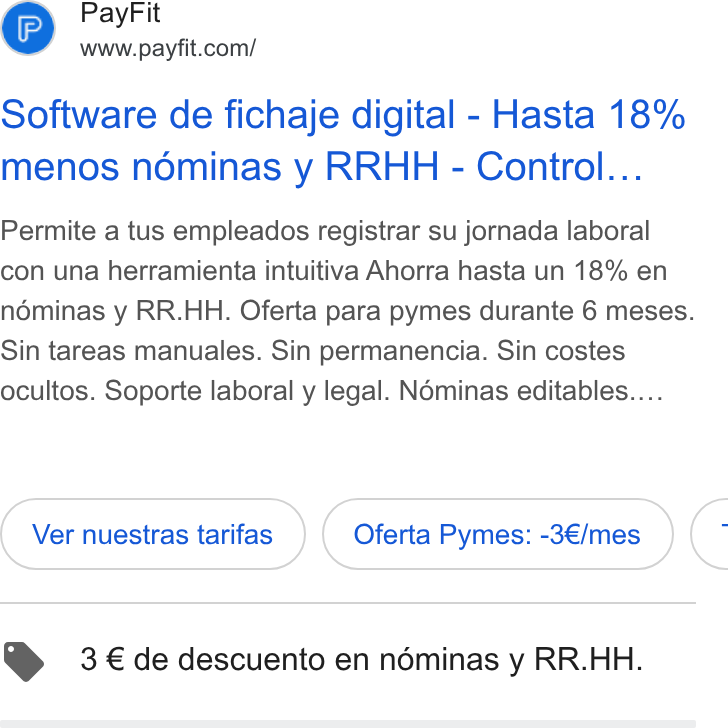 PayFit ad on Google Ads: Software de fichaje digital - Hasta 18% menos nominas y RRHH - Control... Permite a tus empleados registrar su jornada laboral con una herramienta intuitiva Ahorra hasta un 18% en néminas y RR. HH. Oferta para pymes durante 6 meses. Sin tareas manuales. Sin permanencia. Sin costes ocultos. Soporte laboral y legal. Néminas editables.... Ver nuestras tarifas Oferta Pymes: -3€/mes C @ 3 € de descuento en néminas y RR. HH.