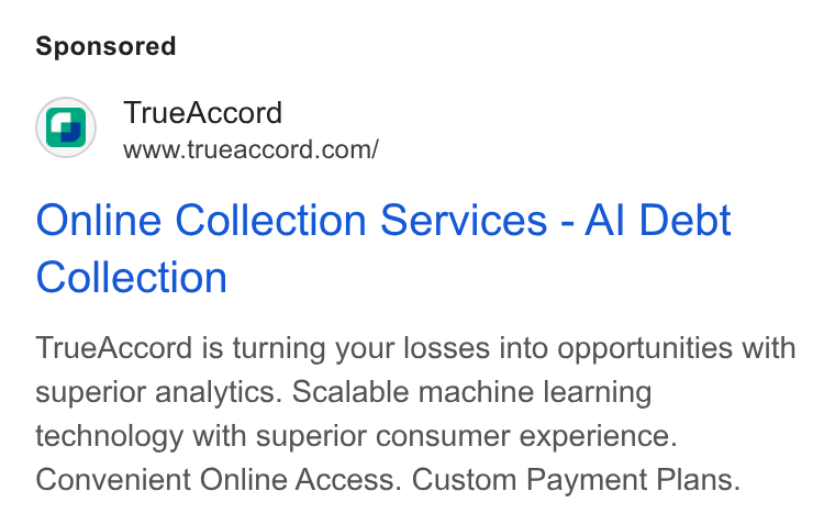 TrueAccord ad on Google Ads: Online Collection Services - Al Debt Collection True Accord is turning your losses into opportunities with superior analytics. Scalable machine learning technology with superior consumer experience. Convenient Online Access. Custom Payment Plans.