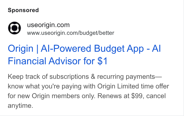 Origin ad on Google Ads: www.useorigin.com/budget/better Origin | Al-Powered Budget App - Al Financial Advisor for $1 Keep track of subscriptions & recurring payments— know what you're paying with Origin Limited time offer for new Origin members only. Renews at $99, cancel anytime.
