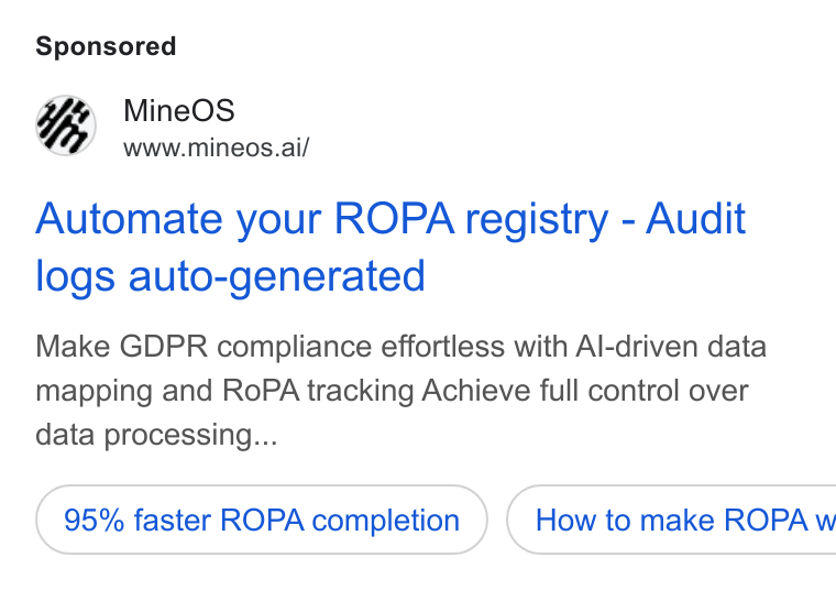 MineOS ad on Google Ads: Mine OS www.mineos.ai/ Automate your ROPA registry - Audit logs auto-generated Make GDPR compliance effortless with Al-driven data mapping and Ro PA tracking Achieve full control over data processing... 95% faster ROPA completion ) ( How to make ROPA w