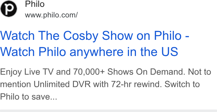 Philo ad on Google Ads: Watch The Cosby Show on Philo - Watch Philo anywhere in the US Enjoy Live TV and 70,000+ Shows On Demand. Not to mention Unlimited DVR with 72-hr rewind. Switch to Philo to save...
