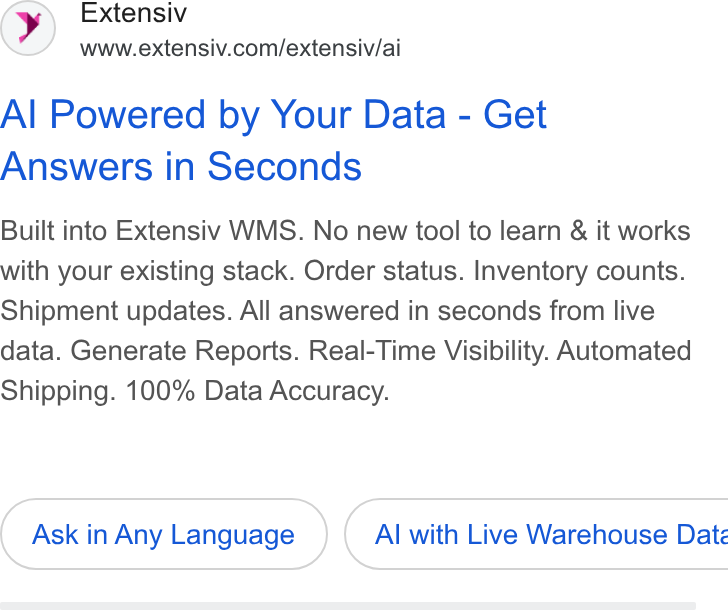 Extensiv ad on Google Ads: Al Powered by Your Data - Get Answers in Seconds Built into Extensiv WMS. No new tool to learn & it works with your existing stack. Order status. Inventory counts. Shipment updates. All answered in seconds from live data. Generate Reports. Real-Time Visibility. Automated Shipping. 100% Data Accuracy. Ask in Any Language } ( Al with Live Warehouse Date
