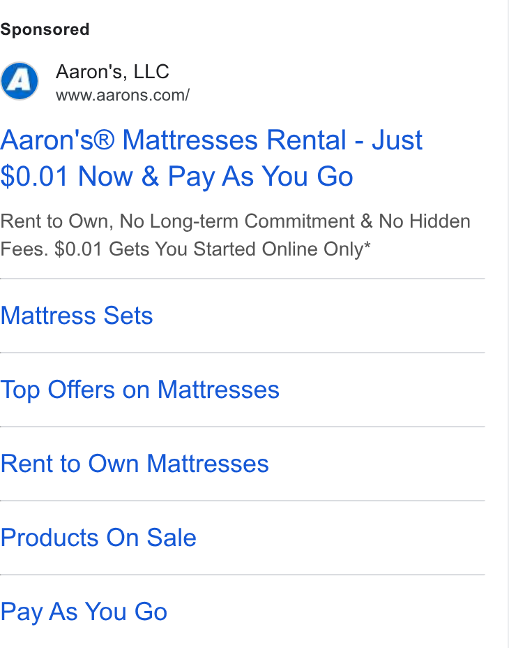Aaron's ad on Google Ads: Aaron's® Mattresses Rental - Just $0.01 Now & Pay As You Go Rent to Own, No Long-term Commitment & No Hidden Fees. $0.01 Gets You Started Online Only* Mattress Sets Top Offers on Mattresses Rent to Own Mattresses Products On Sale Pay As You Go