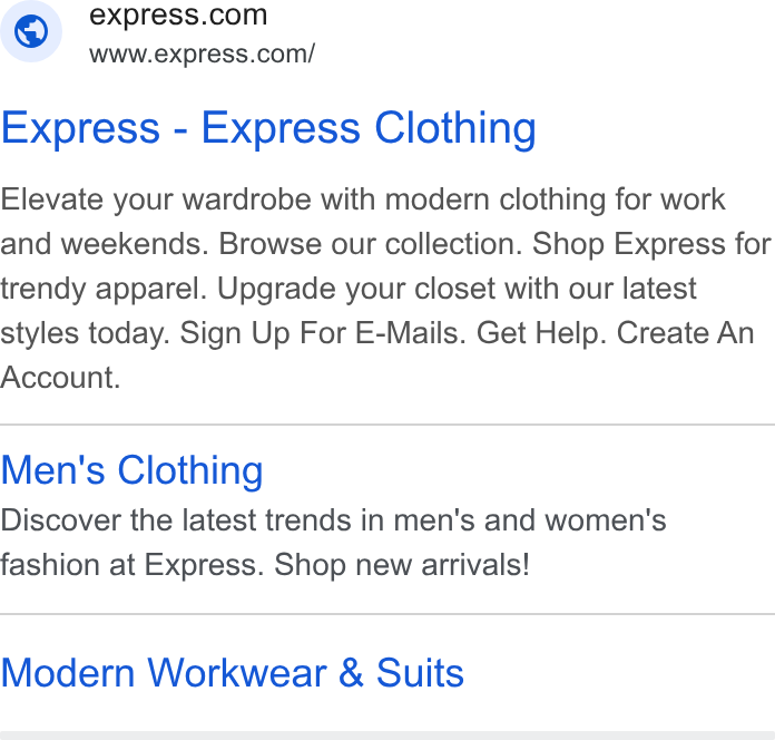 Express ad on Google Ads: www.express.com/ Express - Express Clothing Elevate your wardrobe with modern clothing for work and weekends. Browse our collection. Shop Express for trendy apparel. Upgrade your closet with our latest styles today. Sign Up For E-Mails. Get Help. Create An Account. Men's Clothing Discover the latest trends in men's and women's fashion at Express. Shop new arrivals! Modern Workwear & Suits