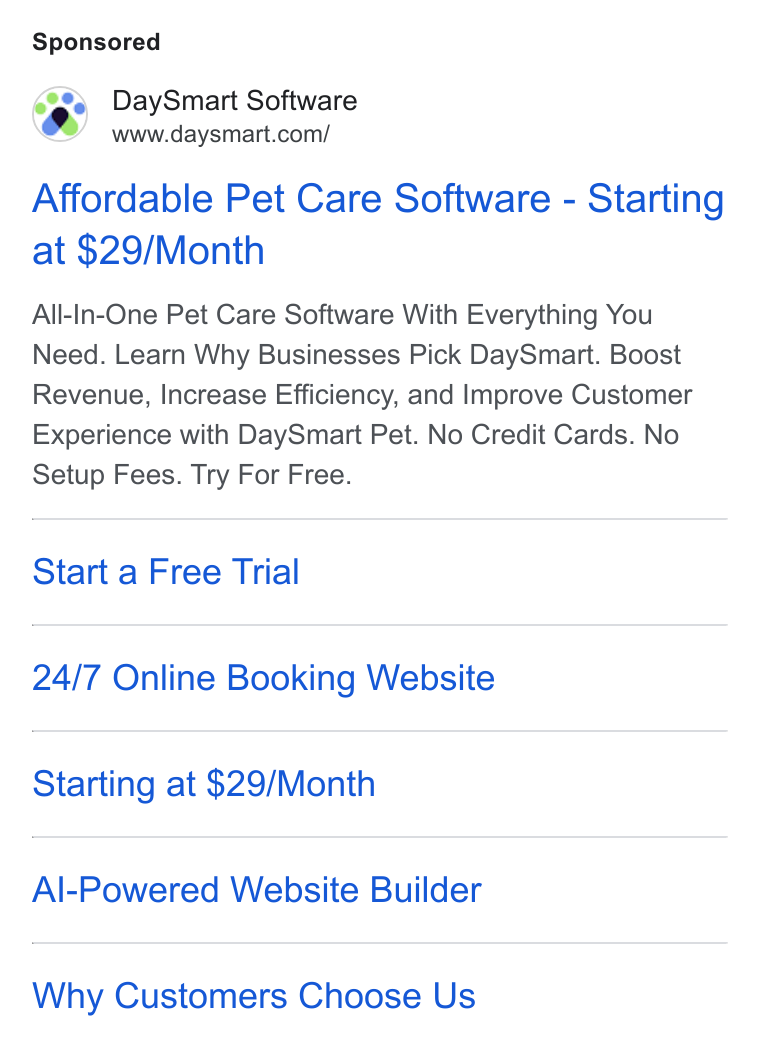 DaySmart ad on Google Ads: Affordable Pet Care Software - Starting at $29/Month All-In-One Pet Care Software With Everything You Need. Learn Why Businesses Pick Day Smart. Boost Revenue, Increase Efficiency, and Improve Customer Experience with Day Smart Pet. No Credit Cards. No Setup Fees. Try For Free. Start a Free Trial 24/7 Online Booking Website Starting at $29/Month Al-Powered Website Builder Why Customers Choose Us