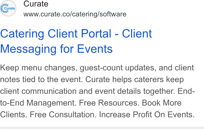 Curate ad on Google Ads: Catering Client Portal - Client Messaging for Events Keep menu changes, guest-count updates, and client notes tied to the event. Curate helps caterers keep client communication and event details together. End- to-End Management. Free Resources. Book More Clients. Free Consultation. Increase Profit On Events.