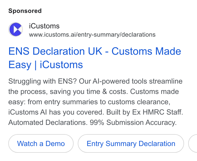 iCustoms.ai ad on Google Ads: Cc i Customs www.icustoms.ai/entry-summary/declarations ENS Declaration UK - Customs Made Easy | i Customs Struggling with ENS? Our Al-powered tools streamline the process, saving you time & costs. Customs made easy: from entry summaries to customs clearance, i Customs Al has you covered. Built by Ex HMRC Staff. Automated Declarations. 99% Submission Accuracy. Watch a Demo Entry Summary Declaration (