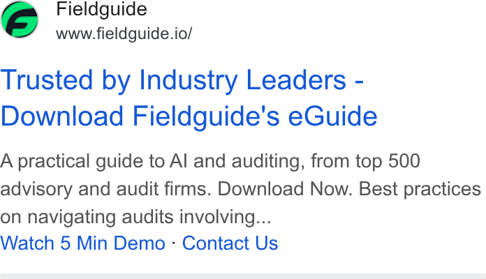 Fieldguide ad on Google Ads: Fieldguide www.fieldguide.io/ Trusted by Industry Leaders - Download Fieldguide's e Guide A practical guide to Al and auditing, from top 500 advisory and audit firms. Download Now. Best practices on navigating audits involving... Watch 5 Min Demo - Contact Us