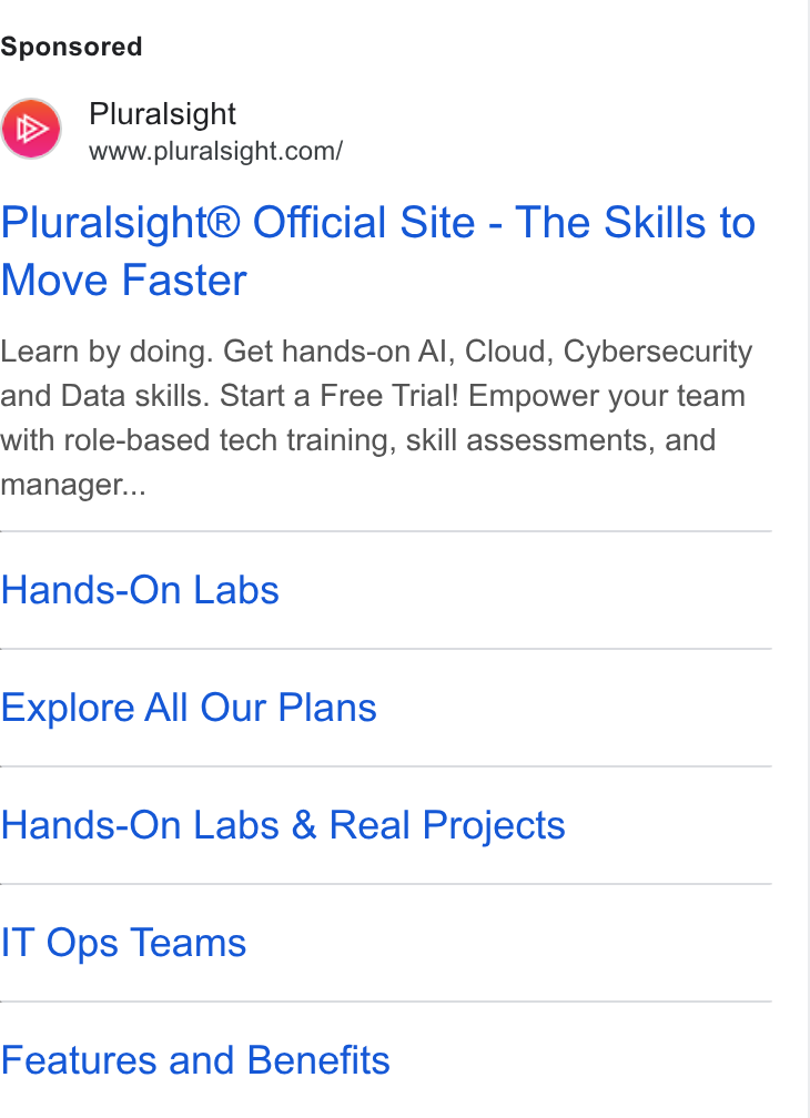 Pluralsight ad on Google Ads: Pluralsight® Official Site - The Skills to Move Faster Learn by doing. Get hands-on Al, Cloud, Cybersecurity and Data skills. Start a Free Trial! Empower your team with role-based tech training, skill assessments, and manager... Hands-On Labs Explore All Our Plans Hands-On Labs & Real Projects IT Ops Teams Features and Benefits