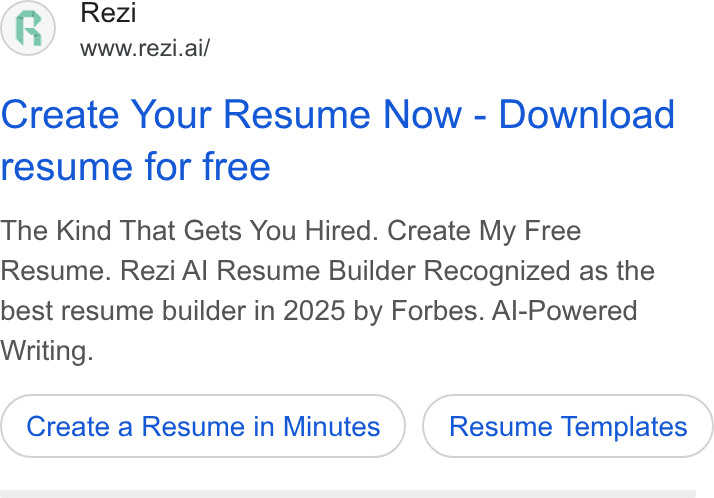 Rezi ad on Google Ads: Rezi www.rezi.ai/ Create Your Resume Now - Download resume for free The Kind That Gets You Hired. Create My Free Resume. Rezi Al Resume Builder Recognized as the best resume builder in 2025 by Forbes. Al-Powered Writing. Create a Resume in Minutes Resume Templates