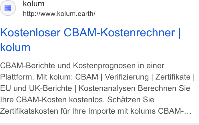 kolum ad on Google Ads: a) kolum http://www.kolum.earth/ Kostenloser CBAM-Kostenrechner | kolum CBAM-Berichte und Kostenprognosen in einer Plattform. Mit kolum: CBAM | Verifizierung | Zertifikate | EU und UK-Berichte | Kostenanalysen Berechnen Sie Ihre CBAM-Kosten kostenlos. Schatzen Sie Zertifikatskosten fir Ihre Importe mit kolums CBAM-...